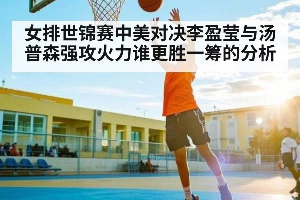 女排世锦赛中美对决李盈莹与汤普森强攻火力谁更胜一筹的分析